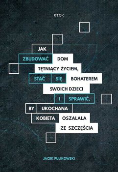 Jak zbudować dom tętniący życiem, stać się bohaterem dla swoich dzieci i sprawdzić by ukochana kobieta oszalała ze szczęścia - Pulikowski Jacek